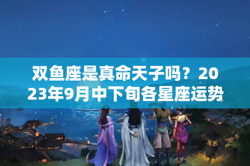 双鱼座是真命天子吗？2023年9月中下旬各星座运势