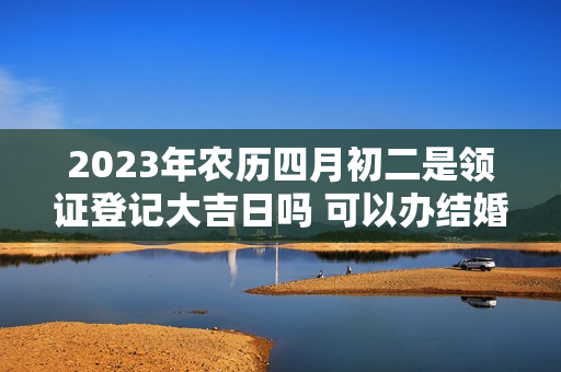 2023年农历四月初二是领证登记大吉日吗 可以办结婚酒席吗