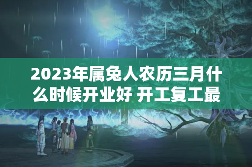 2023年属兔人农历三月什么时候开业好 开工复工最佳日期