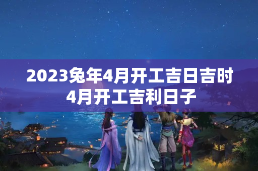 2023兔年4月开工吉日吉时 4月开工吉利日子