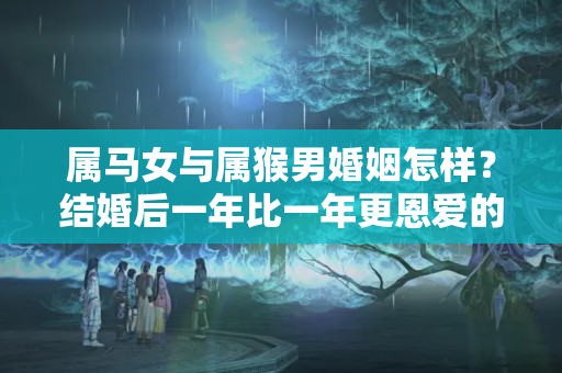 属马女与属猴男婚姻怎样？结婚后一年比一年更恩爱的3对生肖，有没有你身边的呢？