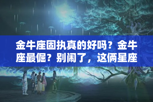 金牛座固执真的好吗？金牛座最倔？别闹了，这俩星座的倔金牛座比不了