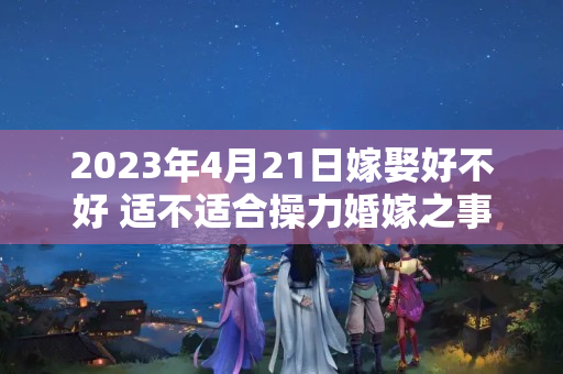 2023年4月21日嫁娶好不好 适不适合操力婚嫁之事