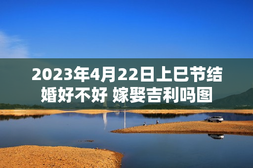 2023年4月22日上巳节结婚好不好 嫁娶吉利吗图