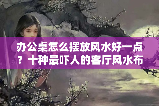 办公桌怎么摆放风水好一点？十种最吓人的客厅风水布局！你中招了吗？