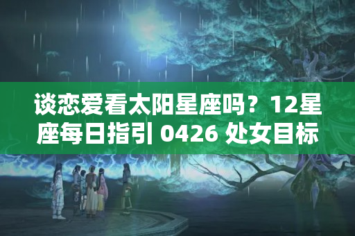 谈恋爱看太阳星座吗？12星座每日指引 0426 处女目标感强，水瓶享受独处