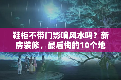 鞋柜不带门影响风水吗？新房装修，最后悔的10个地方装修，想拆了重装，多花了好几万