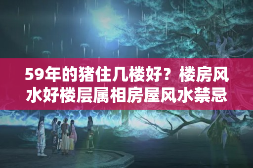 59年的猪住几楼好？楼房风水好楼层属相房屋风水禁忌