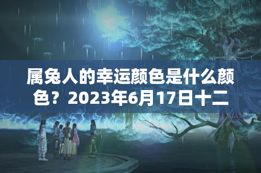 属兔人的幸运颜色是什么颜色？2023年6月17日十二星座运势