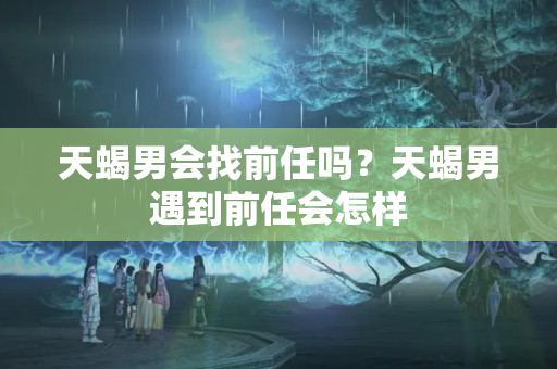 天蝎男会找前任吗？天蝎男遇到前任会怎样