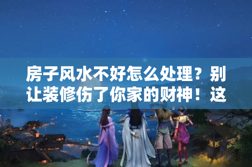 房子风水不好怎么处理？别让装修伤了你家的财神！这六种装修设计，你家一定要注意！