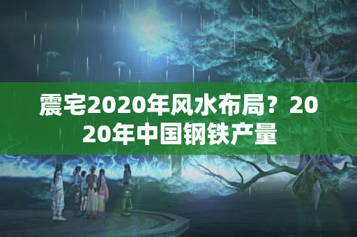 震宅2020年风水布局？2020年中国钢铁产量