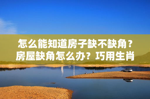 怎么能知道房子缺不缺角？房屋缺角怎么办？巧用生肖来补救！