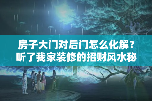 房子大门对后门怎么化解？听了我家装修的招财风水秘籍，邻居们纷纷来模仿，倍有面子