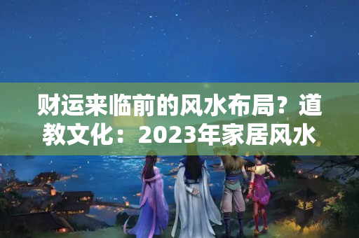 财运来临前的风水布局？道教文化：2023年家居风水吉凶方位布局和化解