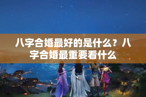 八字合婚最好的是什么？八字合婚最重要看什么