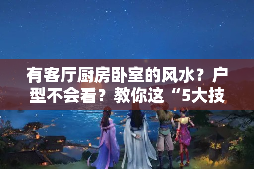 有客厅厨房卧室的风水？户型不会看？教你这“5大技巧”，轻轻松松挑选好房，很实用