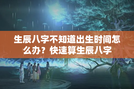 生辰八字不知道出生时间怎么办？快速算生辰八字