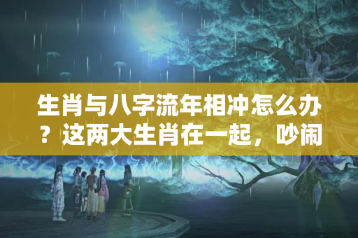 生肖与八字流年相冲怎么办？这两大生肖在一起，吵闹多，不能幸福？