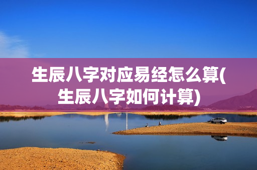 生辰八字对应易经怎么算(生辰八字如何计算)