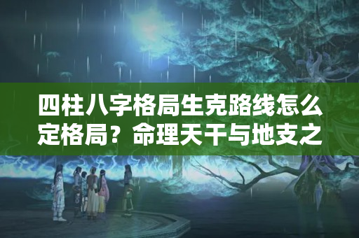 四柱八字格局生克路线怎么定格局？命理天干与地支之间的关系，常有人混淆不清