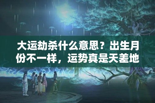 大运劫杀什么意思？出生月份不一样，运势真是天差地别，看看你是几月生的