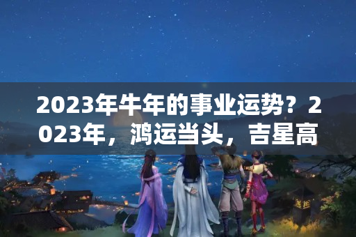 2023年牛年的事业运势？2023年，鸿运当头，吉星高照，2星座有望得贵人扶持，事业高升