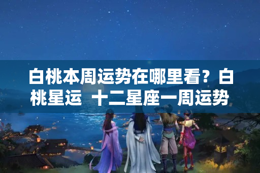 白桃本周运势在哪里看？白桃星运  十二星座一周运势（08.22-08.28）