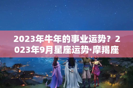 2023年牛年的事业运势？2023年9月星座运势·摩羯座｜考试运和事业运亨通，留意信任危机