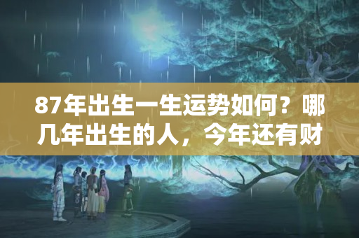 87年出生一生运势如何？哪几年出生的人，今年还有财运到，明年更能添丁添福