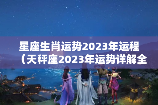 星座生肖运势2023年运程（天秤座2023年运势详解全年运程完整版）