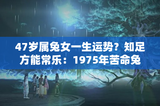 47岁属兔女一生运势？知足方能常乐：1975年苦命兔的晚年，认命吧！别再挣扎了！