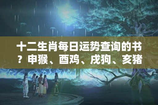 十二生肖每日运势查询的书？申猴、酉鸡、戌狗、亥猪