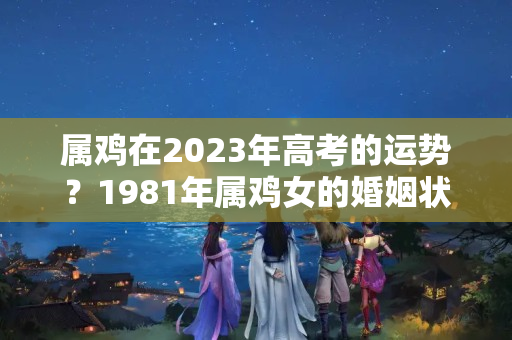 属鸡在2023年高考的运势？1981年属鸡女的婚姻状况