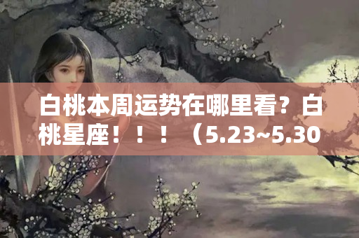 白桃本周运势在哪里看？白桃星座！！！（5.23~5.30）