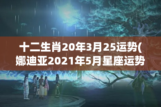 十二生肖20年3月25运势(娜迪亚2021年5月星座运势)