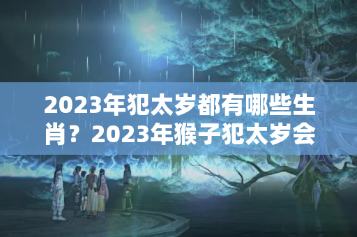 2023年犯太岁都有哪些生肖？2023年猴子犯太岁会怎么样