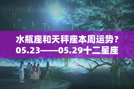 水瓶座和天秤座本周运势？05.23——05.29十二星座一周运势