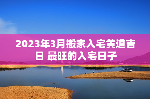 2023年3月搬家入宅黄道吉日 最旺的入宅日子