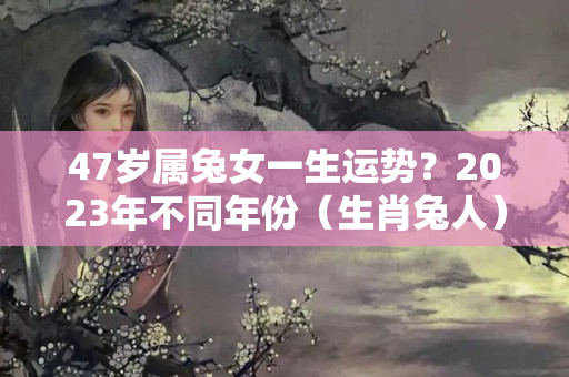 47岁属兔女一生运势？2023年不同年份（生肖兔人）运势解读！（完整版）