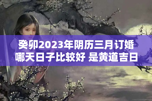 癸卯2023年阴历三月订婚哪天日子比较好 是黄道吉日吗