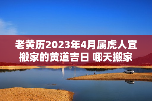 老黄历2023年4月属虎人宜搬家的黄道吉日 哪天搬家最好最吉利