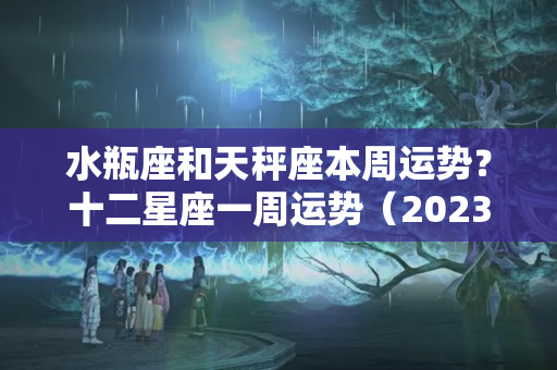 水瓶座和天秤座本周运势？十二星座一周运势（2023.7.25-7.31）