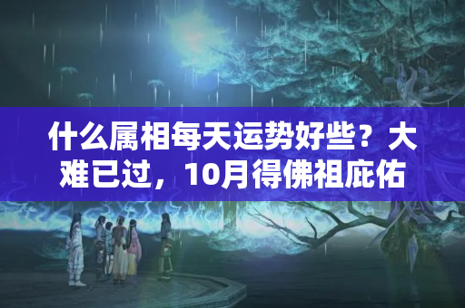 什么属相每天运势好些？大难已过，10月得佛祖庇佑，金玉财宝一起来的4大属相