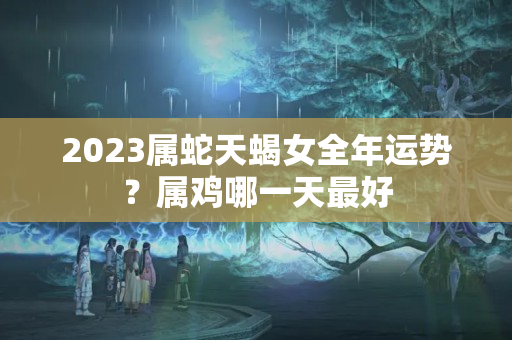 2023属蛇天蝎女全年运势？属鸡哪一天最好