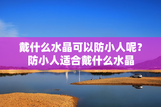 戴什么水晶可以防小人呢？防小人适合戴什么水晶