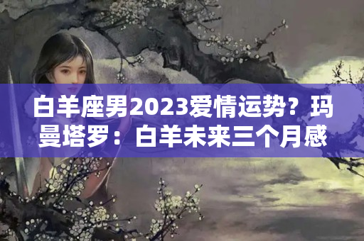 白羊座男2023爱情运势？玛曼塔罗：白羊未来三个月感情运势，不能所愿，也在继续向前