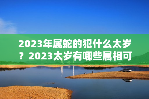 2023年属蛇的犯什么太岁？2023太岁有哪些属相可以佩戴