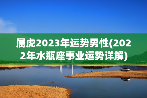 属虎2023年运势男性(2022年水瓶座事业运势详解)