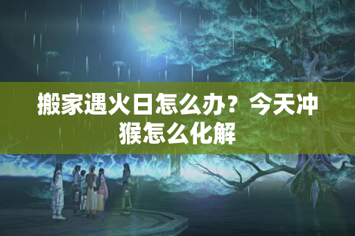 搬家遇火日怎么办？今天冲猴怎么化解